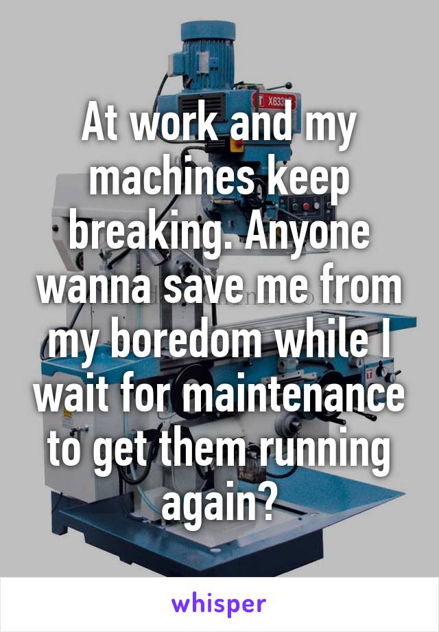 At work and my machines keep breaking. Anyone wanna save me from my boredom while I wait for maintenance to get them running again?