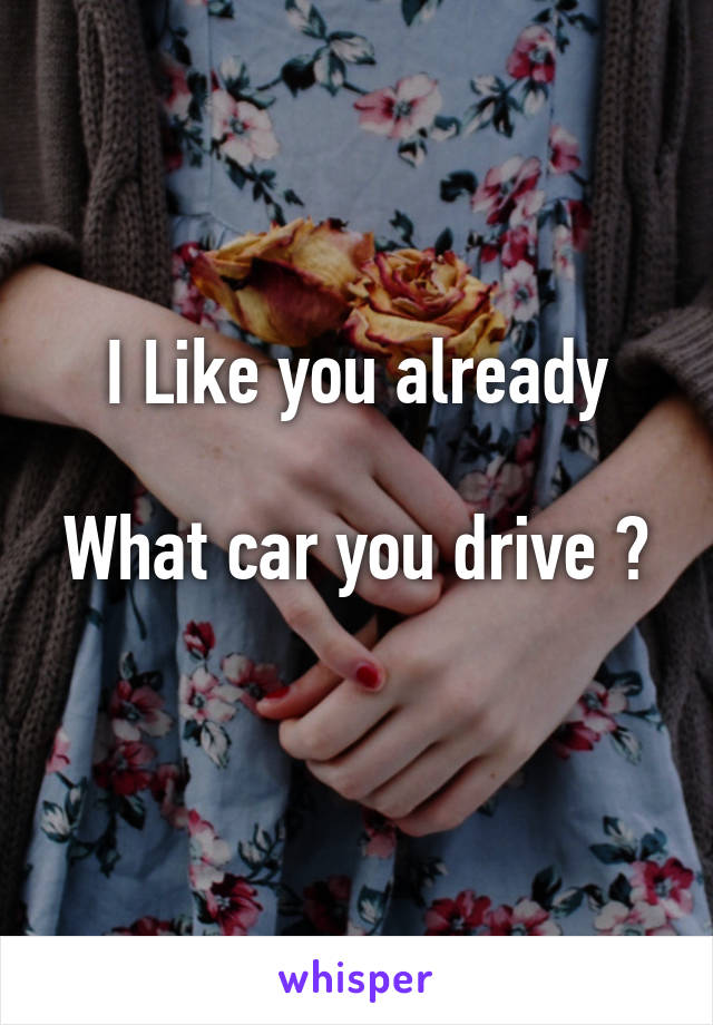  I Like you already 

What car you drive ? 