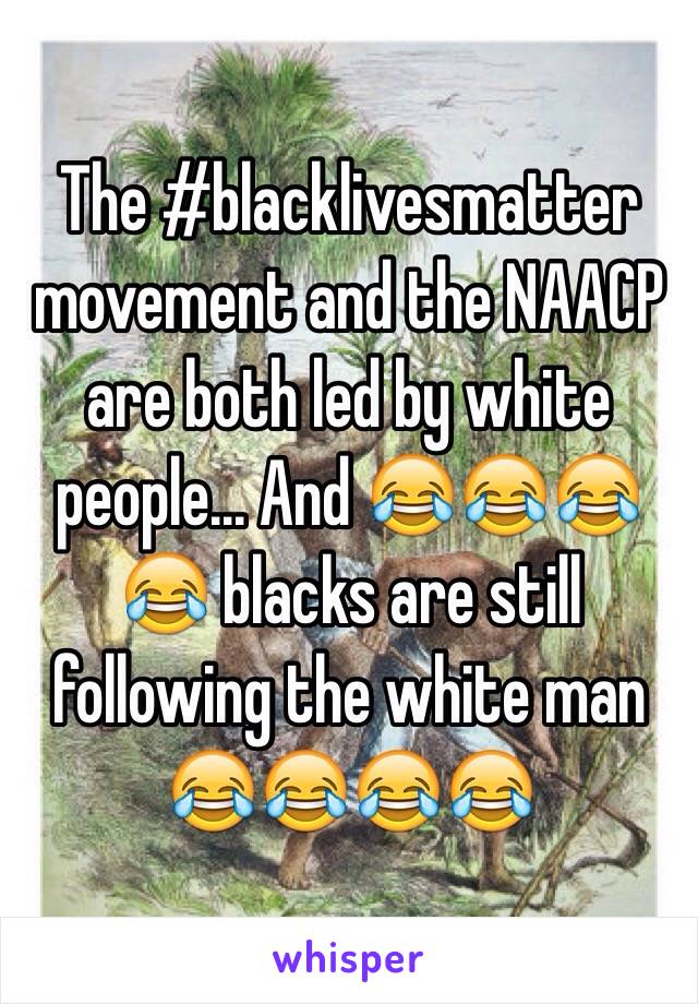 The #blacklivesmatter movement and the NAACP are both led by white people... And 😂😂😂😂 blacks are still following the white man 😂😂😂😂