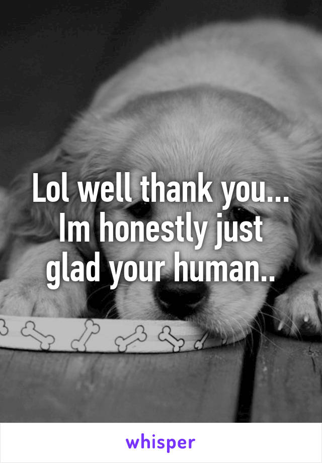 Lol well thank you...
Im honestly just glad your human..