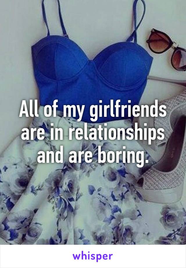 All of my girlfriends are in relationships and are boring.