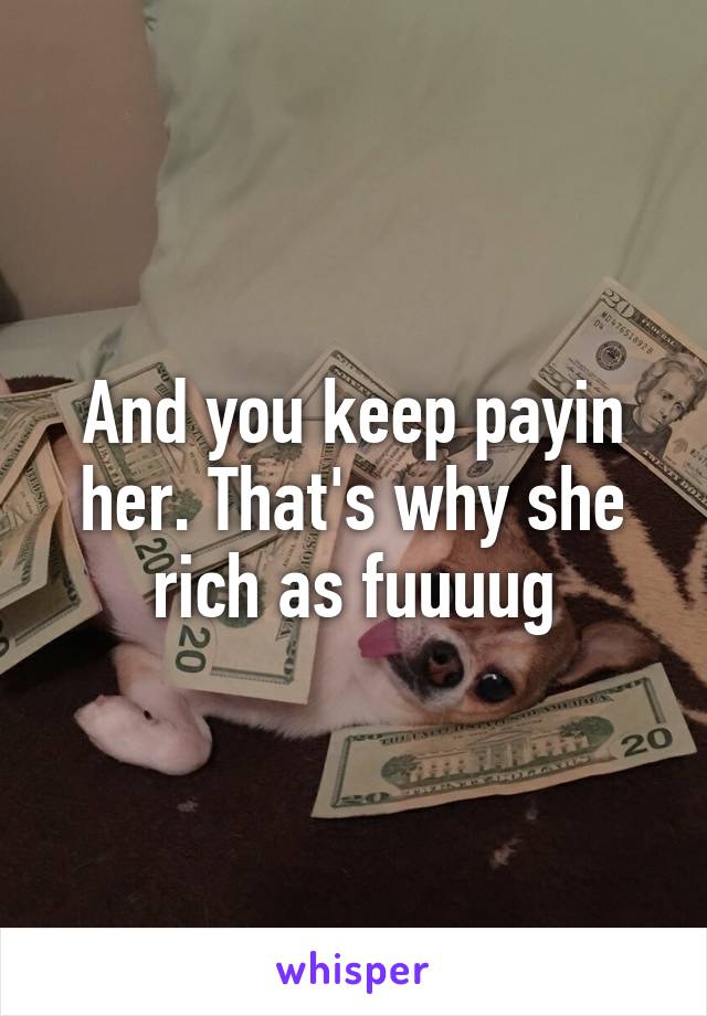 And you keep payin her. That's why she rich as fuuuug