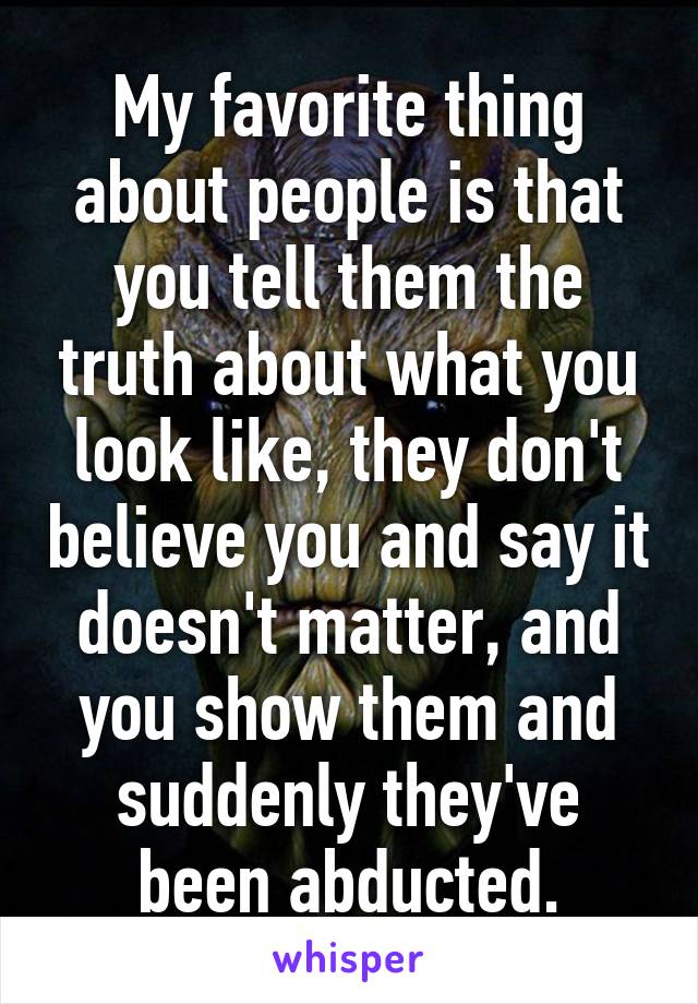 My favorite thing about people is that you tell them the truth about what you look like, they don't believe you and say it doesn't matter, and you show them and suddenly they've been abducted.