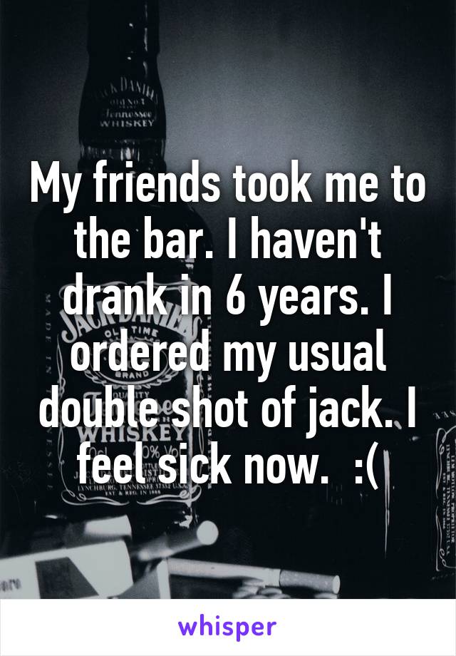 My friends took me to the bar. I haven't drank in 6 years. I ordered my usual double shot of jack. I feel sick now.  :(