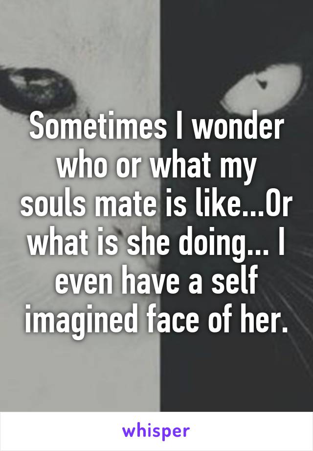 Sometimes I wonder who or what my souls mate is like...Or what is she doing... I even have a self imagined face of her.