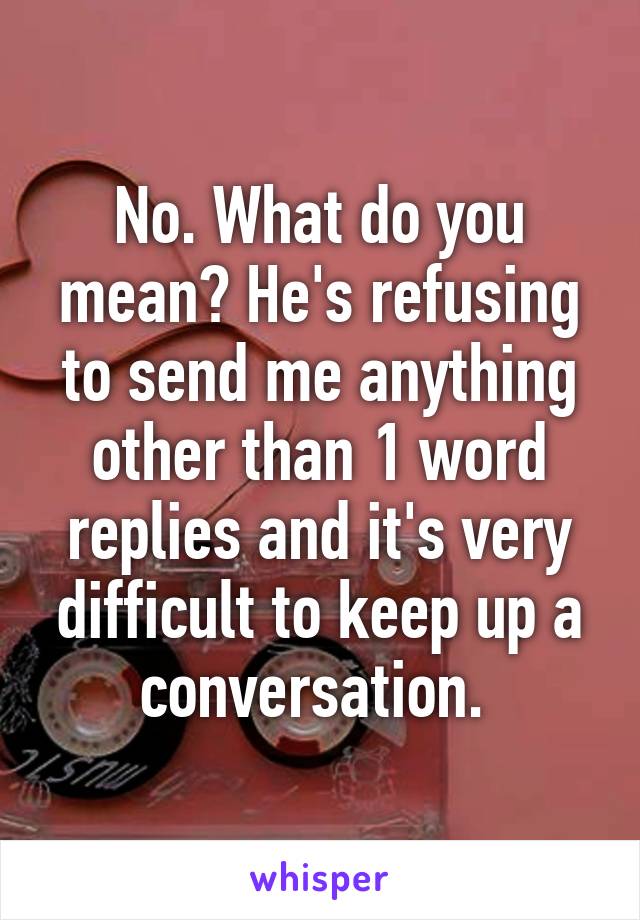 No. What do you mean? He's refusing to send me anything other than 1 word replies and it's very difficult to keep up a conversation. 