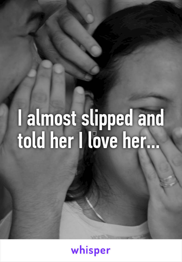 I almost slipped and told her I love her... 