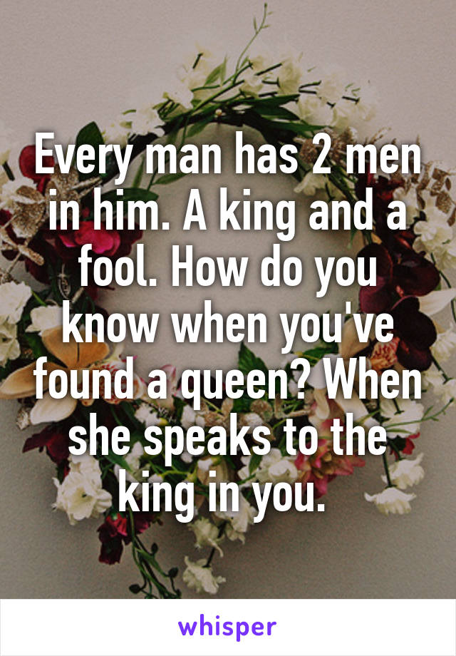 Every man has 2 men in him. A king and a fool. How do you know when you've found a queen? When she speaks to the king in you. 