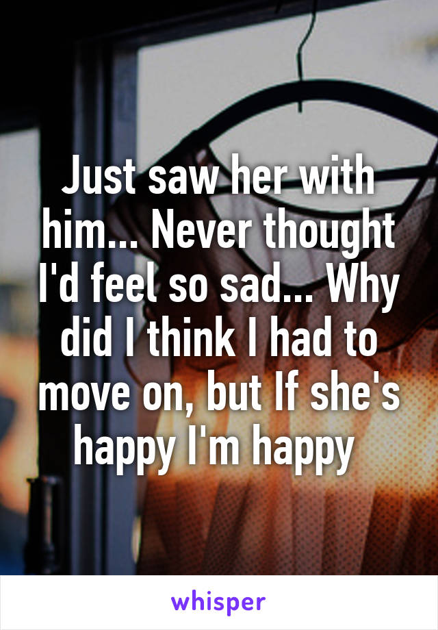 Just saw her with him... Never thought I'd feel so sad... Why did I think I had to move on, but If she's happy I'm happy 