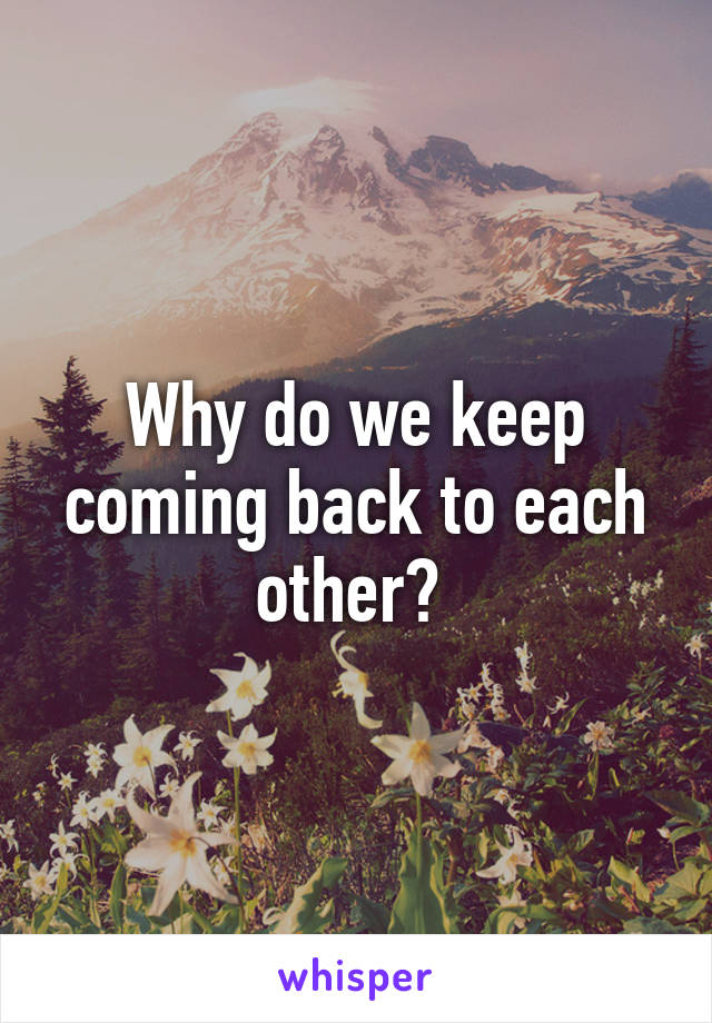 Why do we keep coming back to each other? 