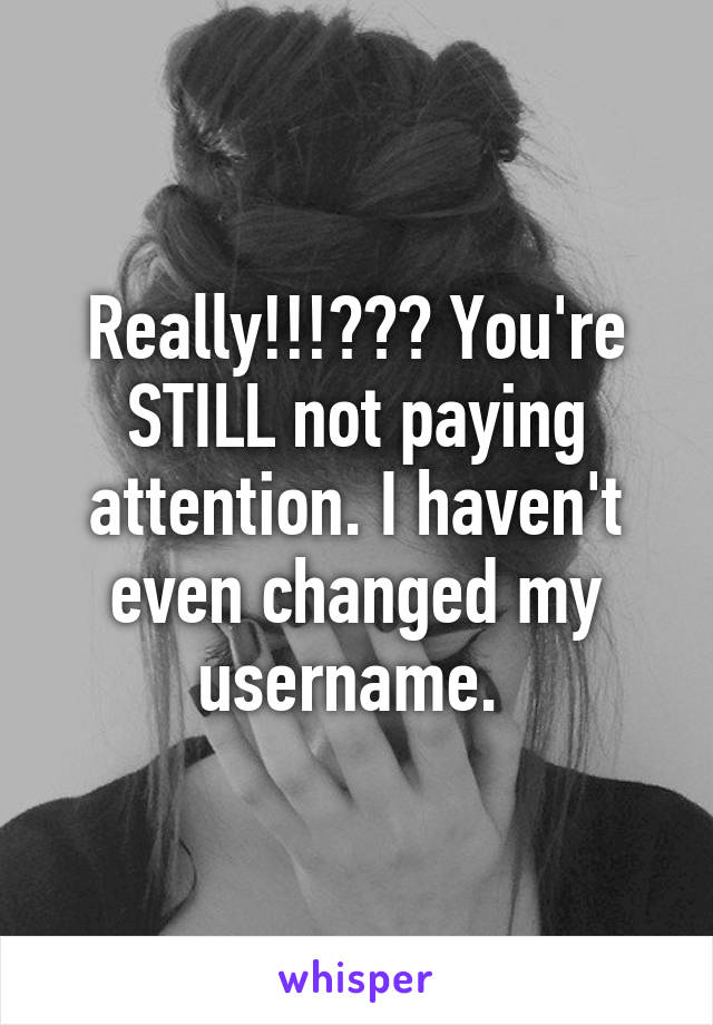 Really!!!??? You're STILL not paying attention. I haven't even changed my username. 