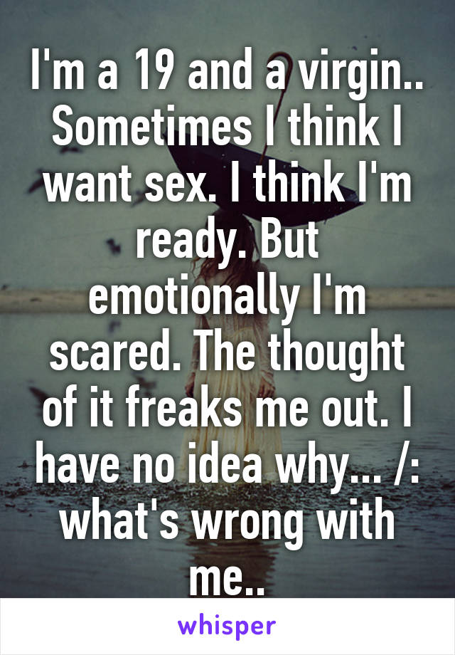 I'm a 19 and a virgin.. Sometimes I think I want sex. I think I'm ready. But emotionally I'm scared. The thought of it freaks me out. I have no idea why... /: what's wrong with me..