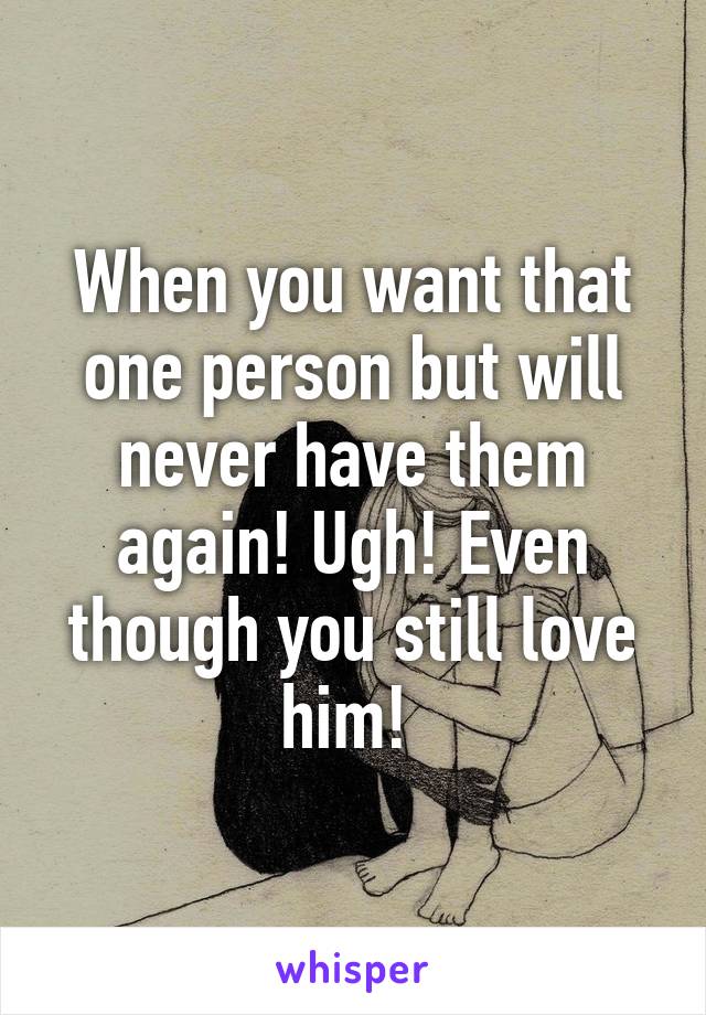 When you want that one person but will never have them again! Ugh! Even though you still love him! 