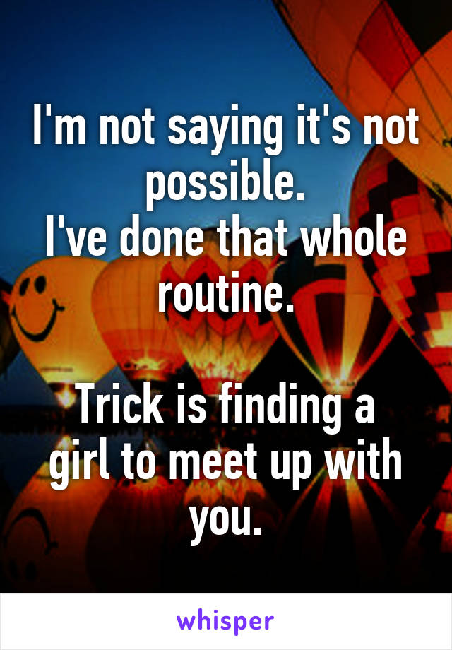 I'm not saying it's not possible.
I've done that whole routine.

Trick is finding a girl to meet up with you.