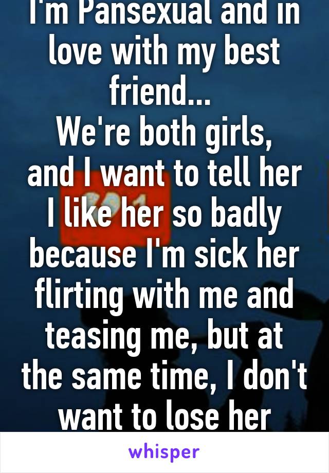 I'm Pansexual and in love with my best friend... 
We're both girls, and I want to tell her I like her so badly because I'm sick her flirting with me and teasing me, but at the same time, I don't want to lose her friendship :( 