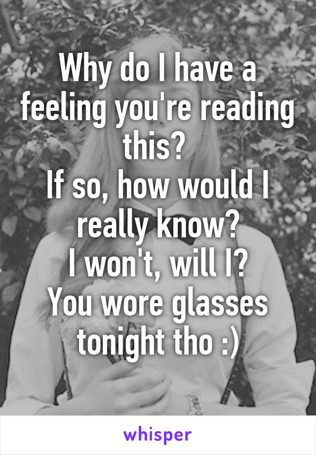 Why do I have a feeling you're reading this? 
If so, how would I really know?
 I won't, will I? 
You wore glasses tonight tho :)
