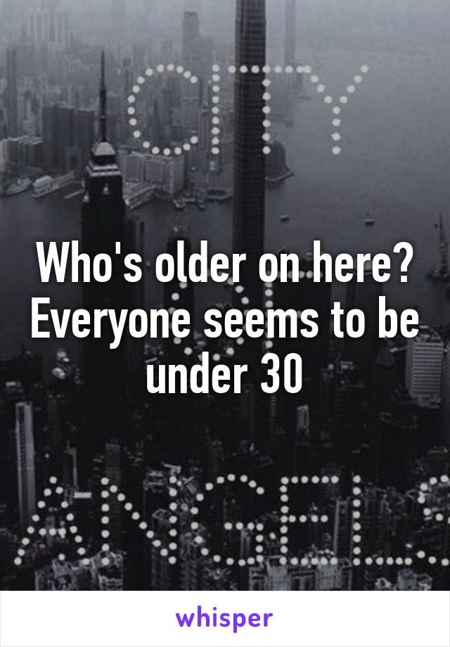 Who's older on here? Everyone seems to be under 30