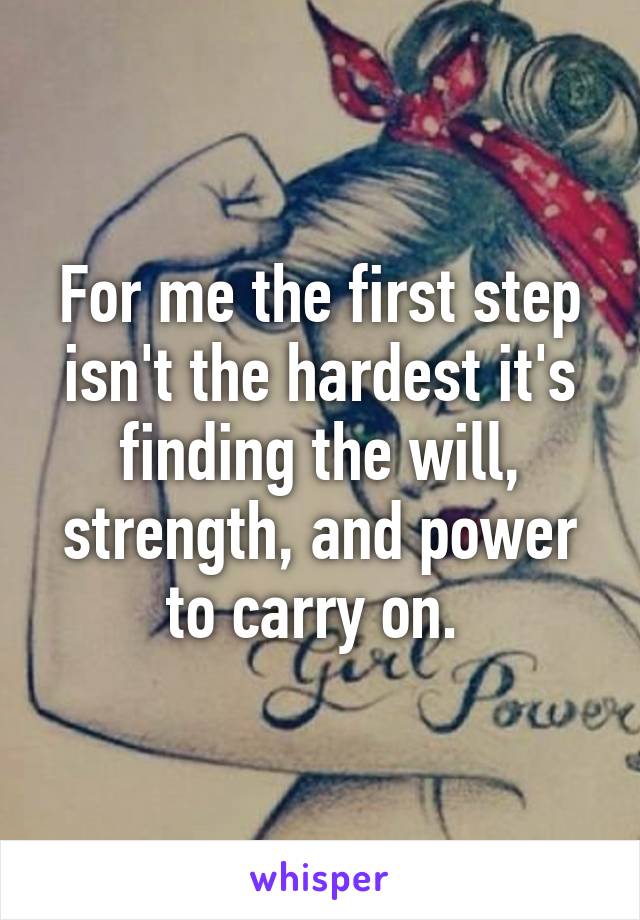 For me the first step isn't the hardest it's finding the will, strength, and power to carry on. 