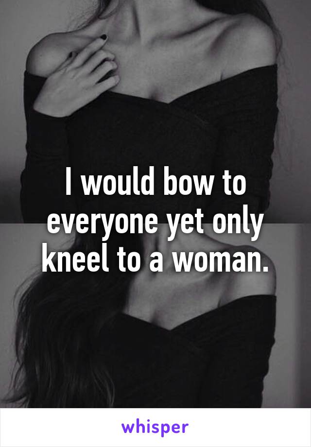 I would bow to everyone yet only kneel to a woman.