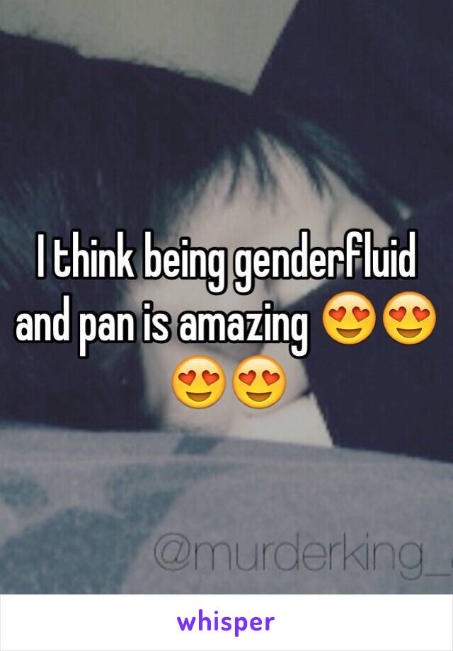 I think being genderfluid and pan is amazing 😍😍😍😍