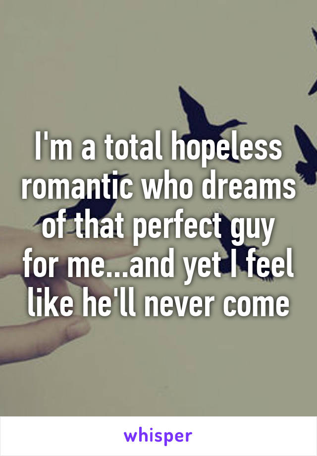 I'm a total hopeless romantic who dreams of that perfect guy for me...and yet I feel like he'll never come