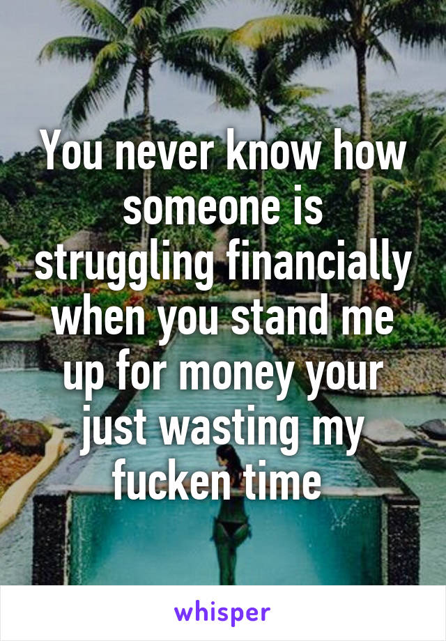 You never know how someone is struggling financially when you stand me up for money your just wasting my fucken time 