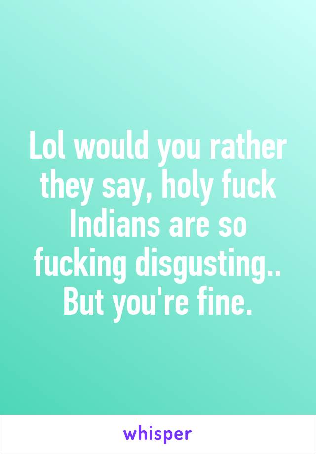 Lol would you rather they say, holy fuck Indians are so fucking disgusting.. But you're fine.