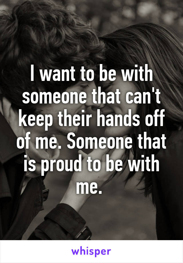 I want to be with someone that can't keep their hands off of me. Someone that is proud to be with me. 