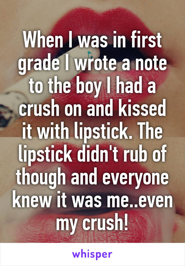 When I was in first grade I wrote a note to the boy I had a crush on and kissed it with lipstick. The lipstick didn't rub of though and everyone knew it was me..even my crush!