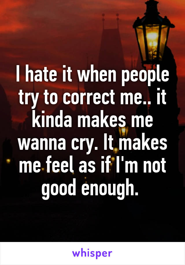 I hate it when people try to correct me.. it kinda makes me wanna cry. It makes me feel as if I'm not good enough. 