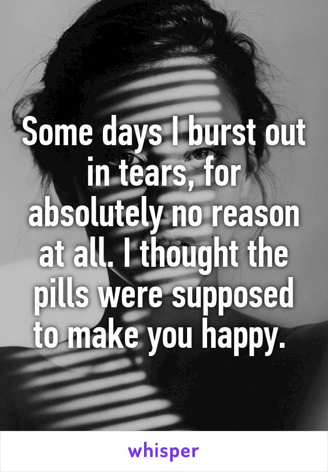 Some days I burst out in tears, for absolutely no reason at all. I thought the pills were supposed to make you happy. 