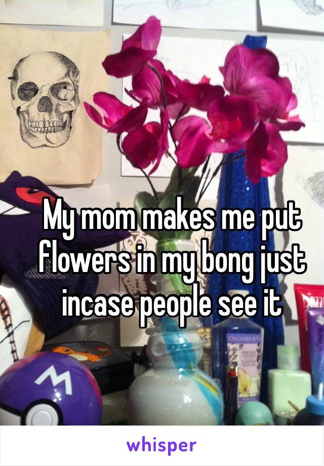 My mom makes me put flowers in my bong just incase people see it