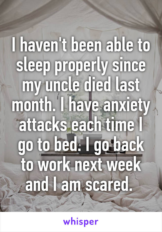 I haven't been able to sleep properly since my uncle died last month. I have anxiety attacks each time I go to bed. I go back to work next week and I am scared. 