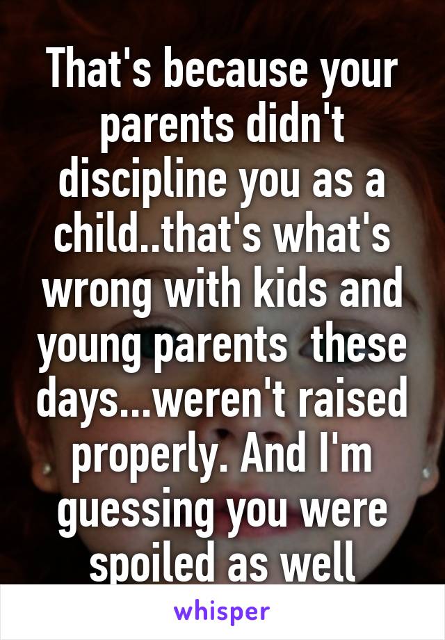 That's because your parents didn't discipline you as a child..that's what's wrong with kids and young parents  these days...weren't raised properly. And I'm guessing you were spoiled as well