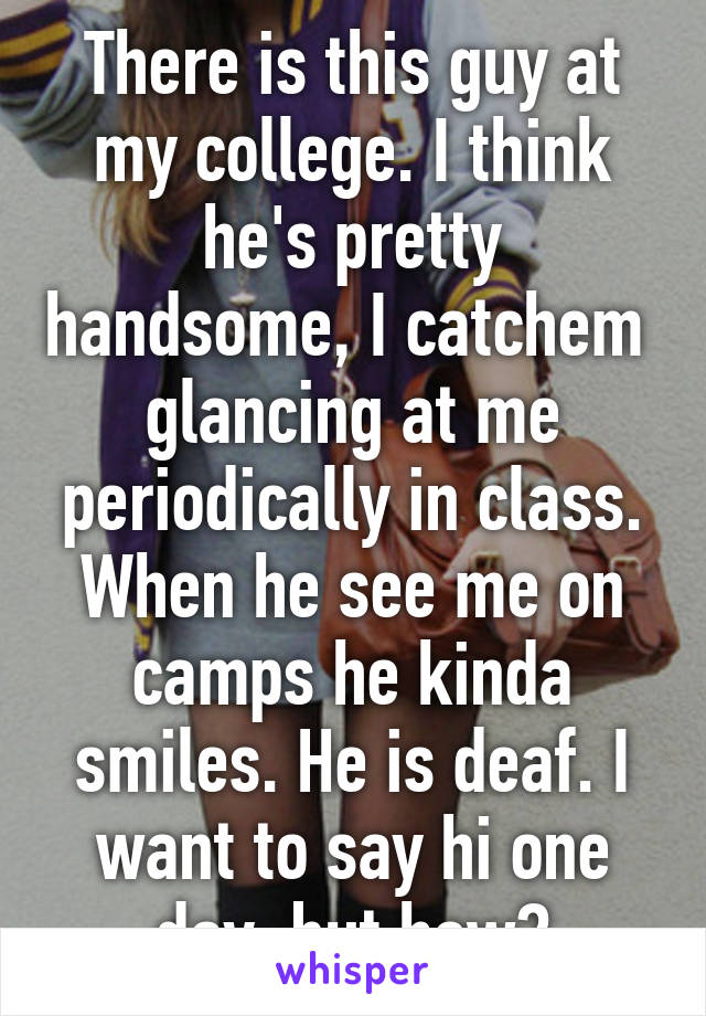 There is this guy at my college. I think he's pretty handsome, I catchem  glancing at me periodically in class. When he see me on camps he kinda smiles. He is deaf. I want to say hi one day, but how?