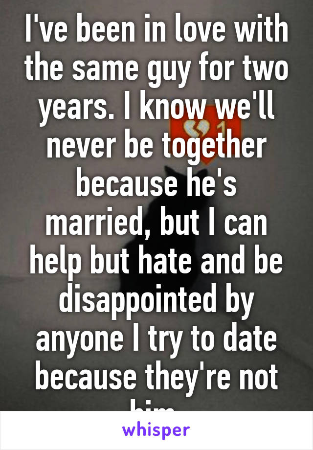 I've been in love with the same guy for two years. I know we'll never be together because he's married, but I can help but hate and be disappointed by anyone I try to date because they're not him.