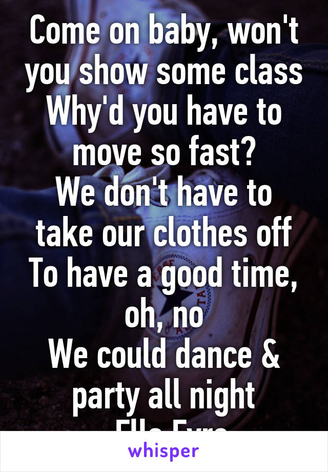 Come on baby, won't you show some class
Why'd you have to move so fast?
We don't have to take our clothes off
To have a good time, oh, no
We could dance & party all night
-Ella Eyre