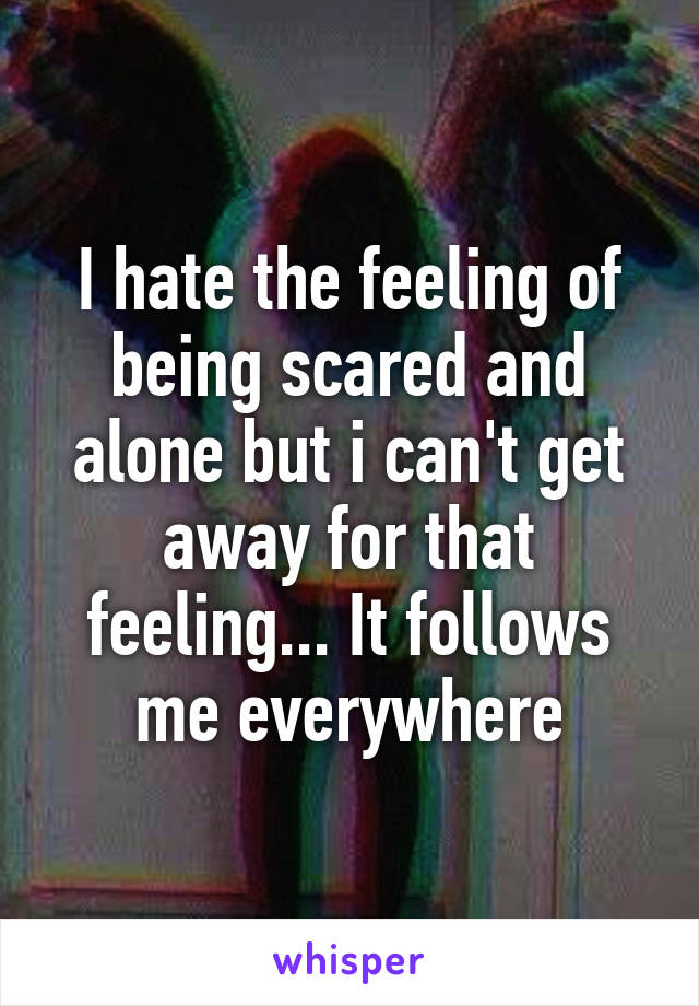 I hate the feeling of being scared and alone but i can't get away for that feeling... It follows me everywhere