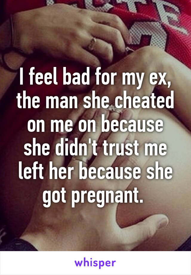 I feel bad for my ex, the man she cheated on me on because she didn't trust me left her because she got pregnant. 