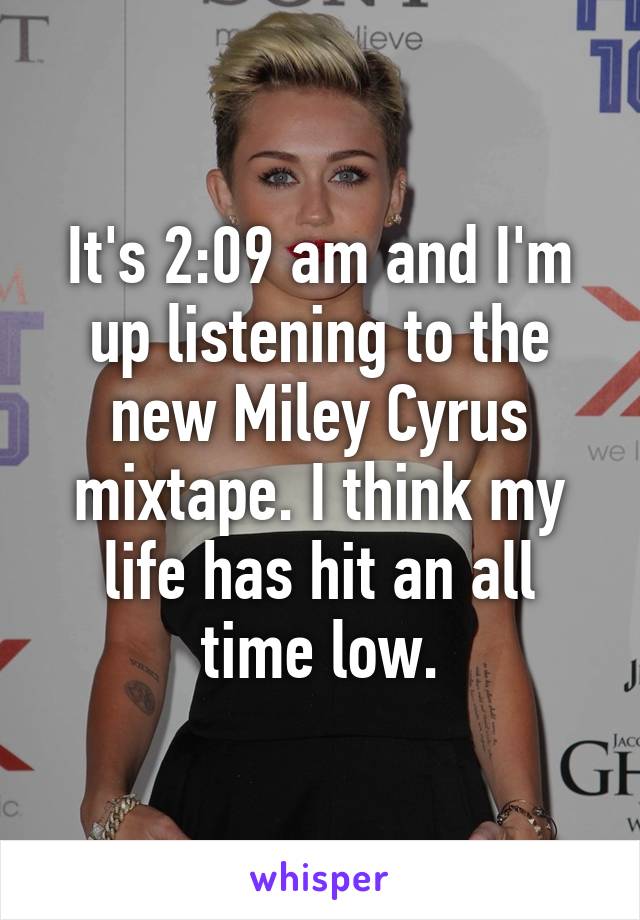 It's 2:09 am and I'm up listening to the new Miley Cyrus mixtape. I think my life has hit an all time low.