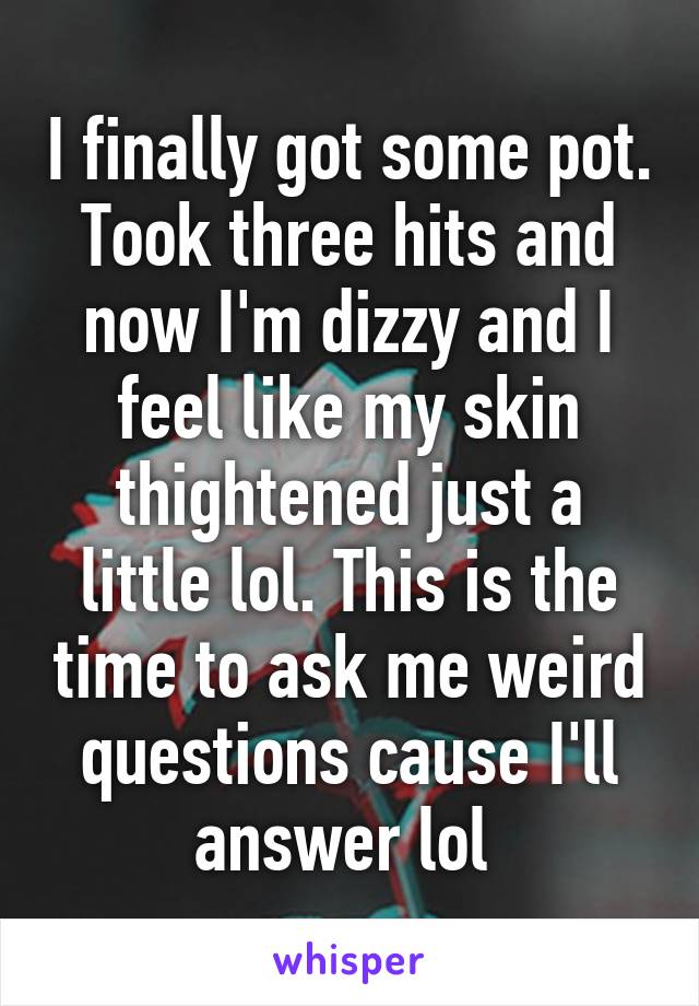 I finally got some pot. Took three hits and now I'm dizzy and I feel like my skin thightened just a little lol. This is the time to ask me weird questions cause I'll answer lol 