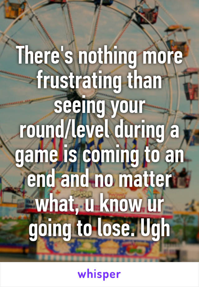 There's nothing more frustrating than seeing your round/level during a game is coming to an end and no matter what, u know ur going to lose. Ugh