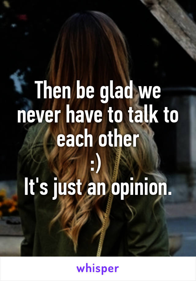 Then be glad we never have to talk to each other
:) 
It's just an opinion.