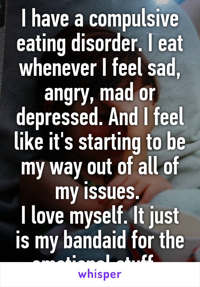 I have a compulsive eating disorder. I eat whenever I feel sad, angry, mad or depressed. And I feel like it's starting to be my way out of all of my issues. 
I love myself. It just is my bandaid for the emotional stuff . 