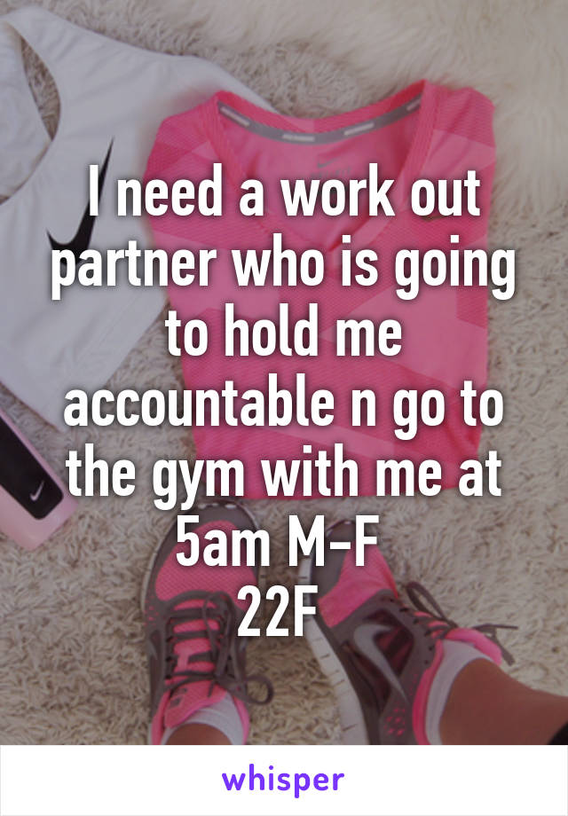 I need a work out partner who is going to hold me accountable n go to the gym with me at 5am M-F 
22F 