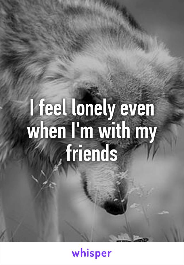 I feel lonely even when I'm with my friends