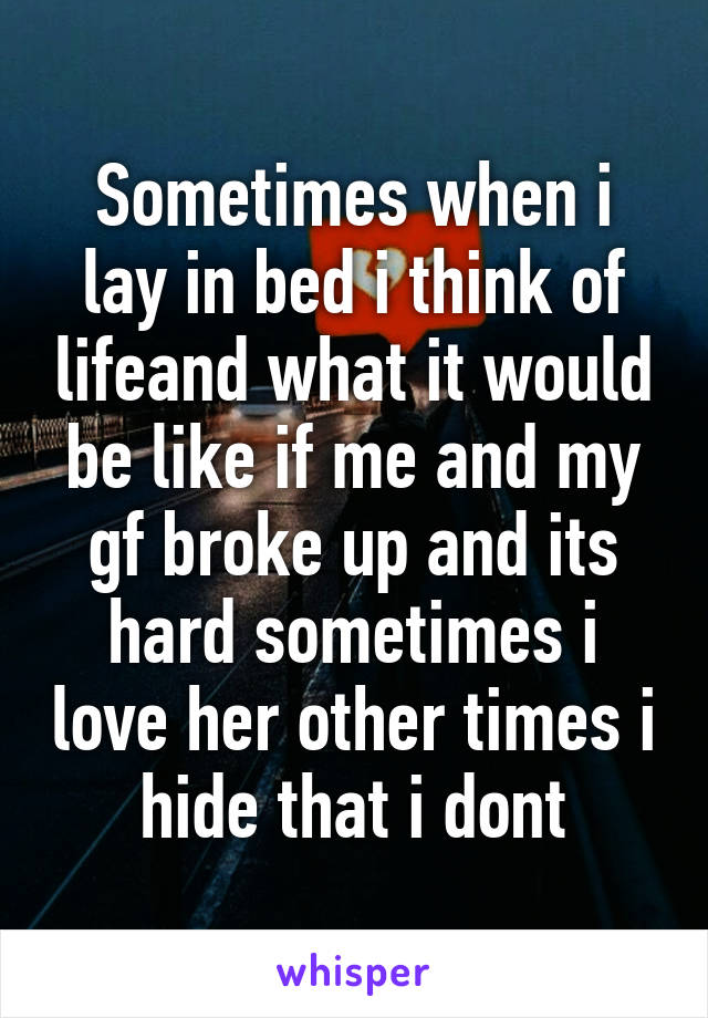 Sometimes when i lay in bed i think of lifeand what it would be like if me and my gf broke up and its hard sometimes i love her other times i hide that i dont