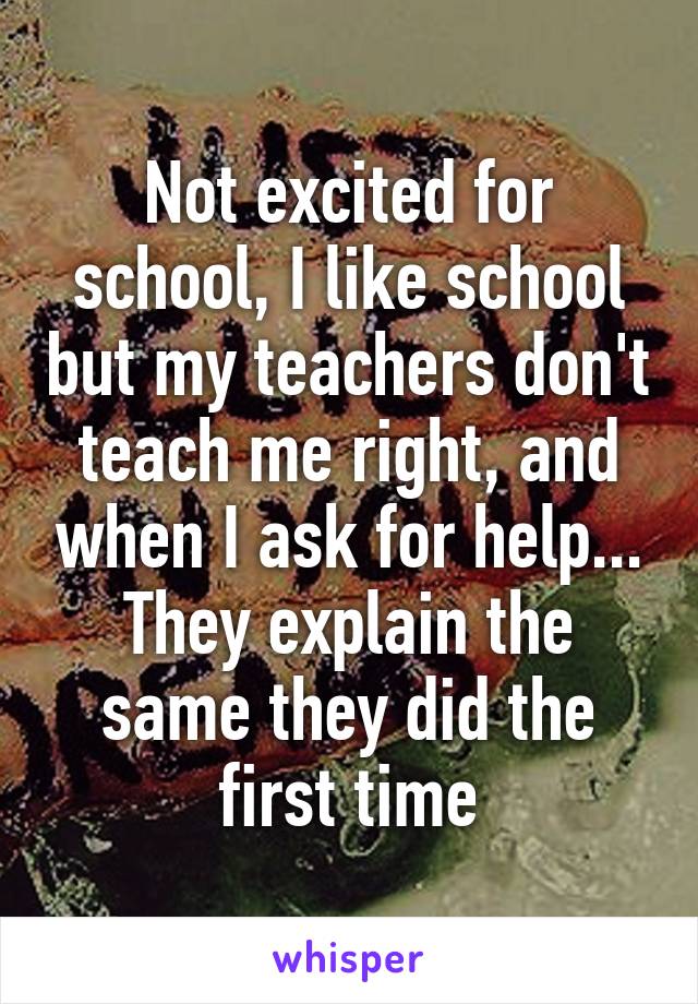 Not excited for school, I like school but my teachers don't teach me right, and when I ask for help... They explain the same they did the first time