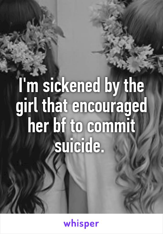 I'm sickened by the girl that encouraged her bf to commit suicide. 