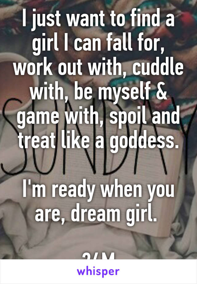 I just want to find a girl I can fall for, work out with, cuddle with, be myself & game with, spoil and treat like a goddess.

I'm ready when you are, dream girl. 

24M